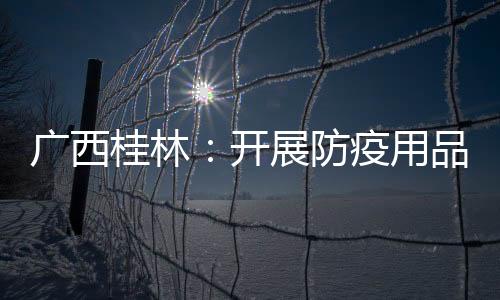 廣西桂林：開展防疫用品認證執法檢查