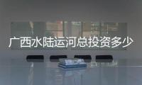 廣西水陸運河總投資多少億:廣西水陸