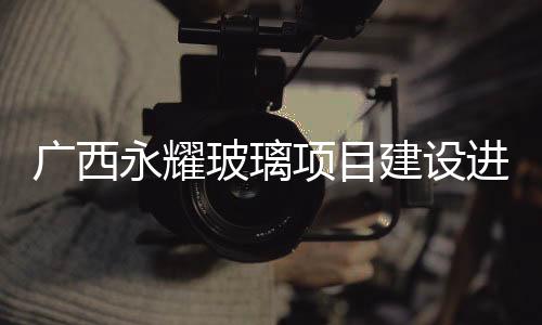 廣西永耀玻璃項(xiàng)目建設(shè)進(jìn)入沖刺階段,圖片新聞