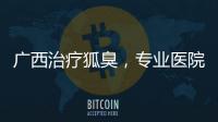 廣西治療狐臭，專業醫院與方法推薦