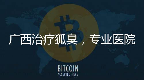 廣西治療狐臭，專業醫院與方法推薦