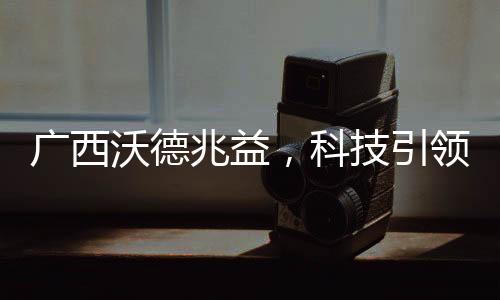 廣西沃德兆益，科技引領農業現代化