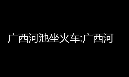 廣西河池坐火車:廣西河池座車