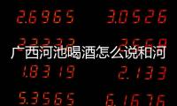 廣西河池喝酒怎么說和河池過年喝酒的情況說明
