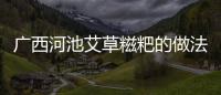 廣西河池艾草糍粑的做法包括河池艾葉粑粑的具體內容
