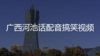 廣西河池話配音搞笑視頻:河池話你好