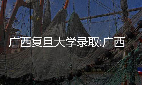 廣西復旦大學錄取:廣西上復旦
