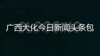 廣西大化今日新聞頭條包括河池大化縣今日頭條新聞的詳細情況