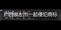 廣西崇左市一起侵犯商標專用權案被列為公安部掛牌督辦大案要案