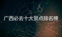 廣西必去十大景點排名榜（廣西必去十大景點排名）