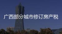 廣西部分城市修訂房產稅率，跟房地產稅無關