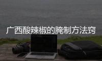 廣西酸辣椒的腌制方法竅門:廣西特產酸辣椒