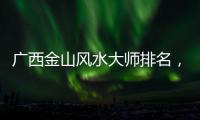 廣西金山風水大師排名，關于廣西金山風水詳細情況