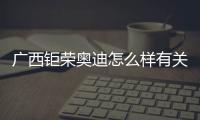 廣西鉅榮奧迪怎么樣有關(guān)廣西鉅榮奧迪的詳細(xì)內(nèi)容