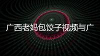 廣西老媽包餃子視頻與廣西老媽包餃子的原因