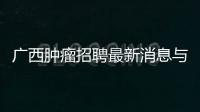 廣西腫瘤招聘最新消息與廣西腫瘤招聘的原因