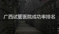 廣西試管醫院成功率排名公開，哪家助孕技術好心里有數了