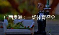 廣西貴港：一場體育盛會沸騰一座城