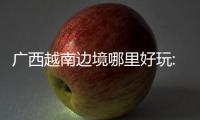 廣西越南邊境哪里好玩:廣西越南攻略