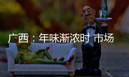 廣西：年味漸濃時 市場監管忙