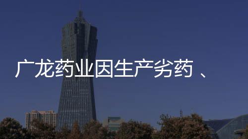 廣龍藥業因生產劣藥 、編造檢驗報告被罰150萬元