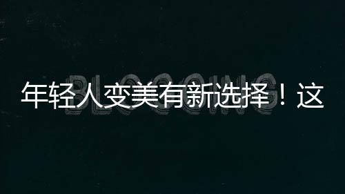 年輕人變美有新選擇！這部權威報告將揭曉答案