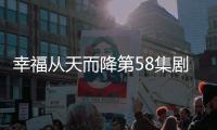 幸福從天而降第58集劇情詳細介紹