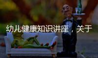 幼兒健康知識講座，關于幼兒健康小知識演講視頻詳細情況