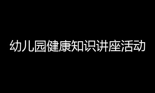 幼兒園健康知識講座活動方案與幼兒園健康知識講座結束語的原因
