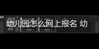 幼兒園怎么網上報名 幼兒園怎么網上報名方式