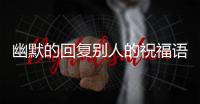 幽默的回復(fù)別人的祝福語（幽默的回復(fù)別人的祝福）