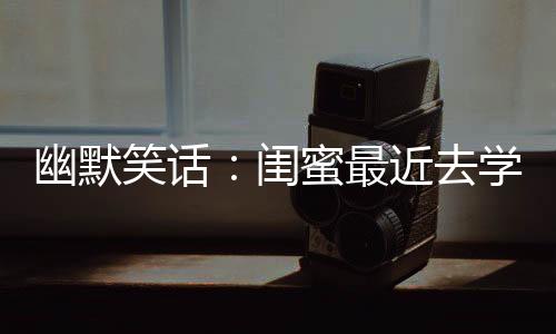 幽默笑話：閨蜜最近去學(xué)鋼管舞頗有成績，她非要給我表演一下