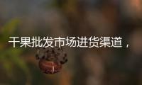 干果批發市場進貨渠道，水果批發市場進貨技巧
