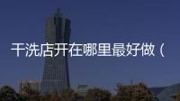 干洗店開在哪里最好做（干洗店開在哪里最好）