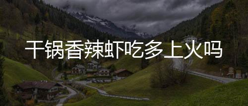 干鍋香辣蝦吃多上火嗎