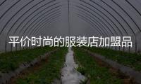 平價時尚的服裝店加盟品牌,平價時尚的服裝店加盟品牌怎么樣