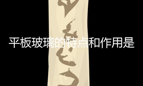 平板玻璃的特點和作用是什么  鋼化玻璃有什么作用,行業資訊