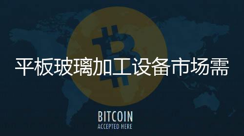 平板玻璃加工設備市場需求預測,國際動態