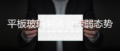 平板玻璃制造業疲弱態勢初顯,行業資訊