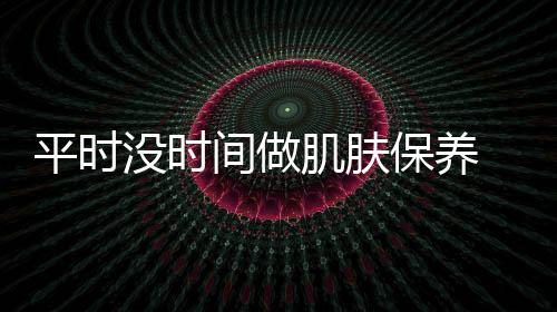 平時(shí)沒(méi)時(shí)間做肌膚保養(yǎng) 利用周末時(shí)間把肌膚補(bǔ)回來(lái)