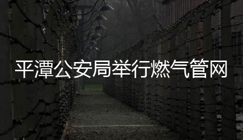 平潭公安局舉行燃氣管網泄漏演習活動