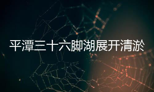 平潭三十六腳湖展開(kāi)清淤：庫(kù)容量將提高150萬(wàn)方