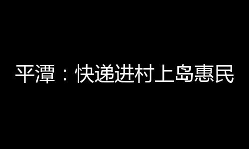 平潭：快遞進(jìn)村上島惠民生