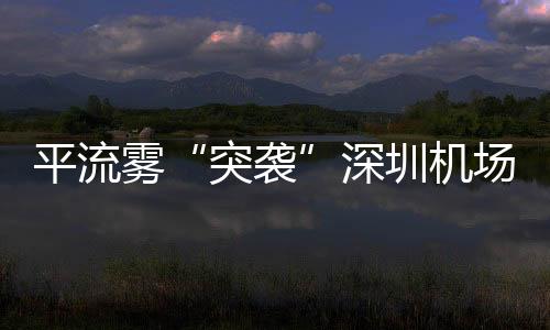 平流霧“突襲”深圳機場，深圳空管全力做好春運航班運行保障