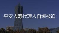 平安人壽代理人自爆被迫買保單273萬 官方回應：正在調查中