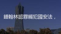 鍾翰林認罪觸犯國安法，稱「問心無愧」