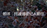 都體：托迪博經紀人前往都靈和吉恩托利面談，有望下周初完成交易