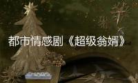 都市情感劇《超級(jí)翁婿》今晚收官 導(dǎo)演耿明吉轉(zhuǎn)型新作笑中帶淚