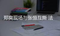 鄭爽現場與張恒互撕 法官疑建議鄭爽做精神鑒定