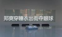 鄭爽穿睡衣出街奪眼球 打車遭拒惹粉絲心疼